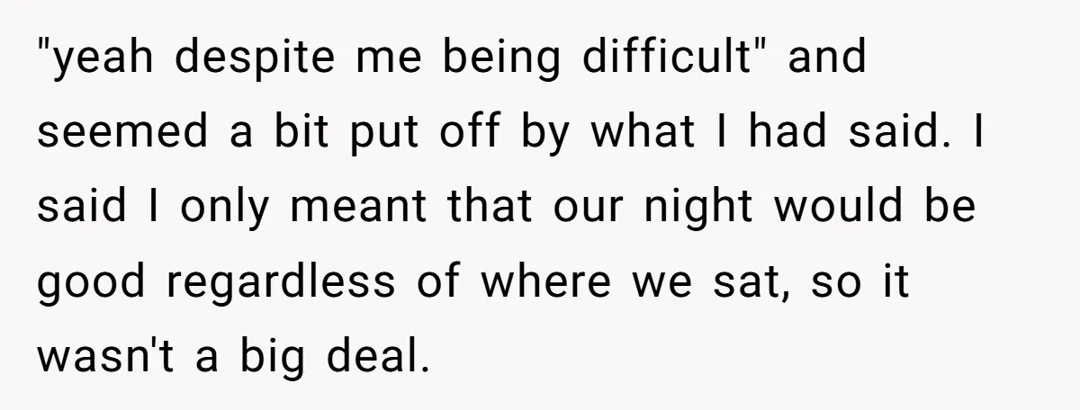 "yeah despite me being difficult" and seemed a bit put off by what I had said. I said I only meant that our night would be good regardless of where...