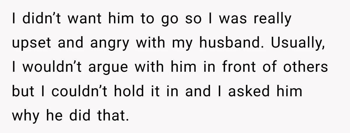 I didn’t want him to go so I was really upset and angry with my husband. Usually, I wouldn’t argue with him in front of others but I couldn’t hold...