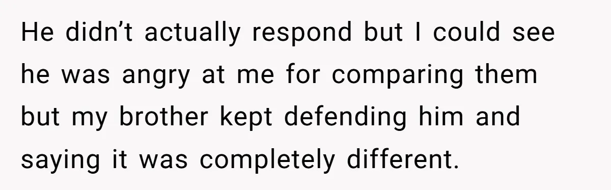 He didn’t actually respond but I could see he was angry at me for comparing them but my brother kept defending him and saying it was completely different.