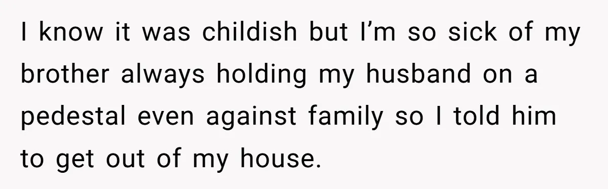 I know it was childish but I’m so sick of my brother always holding my husband on a pedestal even against family so I told him to get out of...