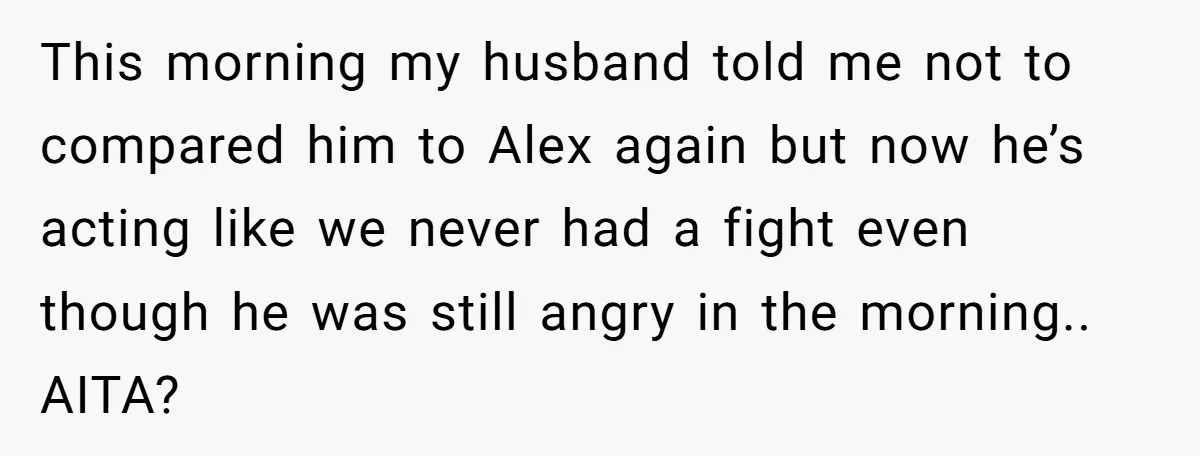 This morning my husband told me not to compared him to Alex again but now he’s acting like we never had a fight even though he was still angry in...