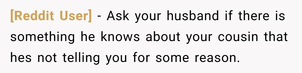 [Reddit User] − Ask your husband if there is something he knows about your cousin that hes not telling you for some reason.