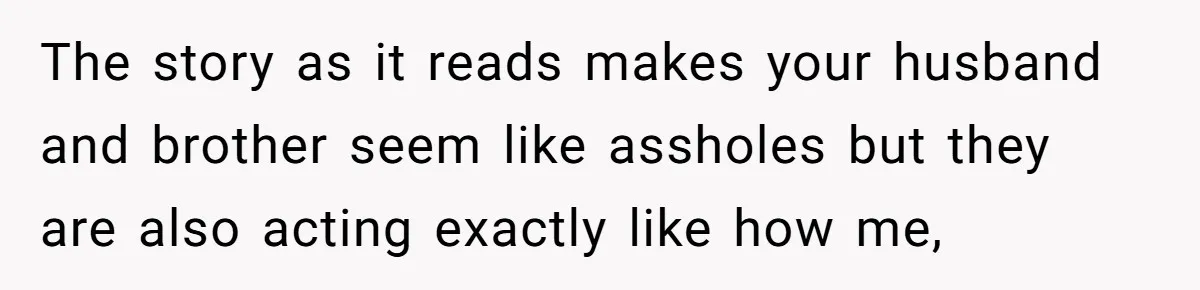 The story as it reads makes your husband and brother seem like assholes but they are also acting exactly like how me,