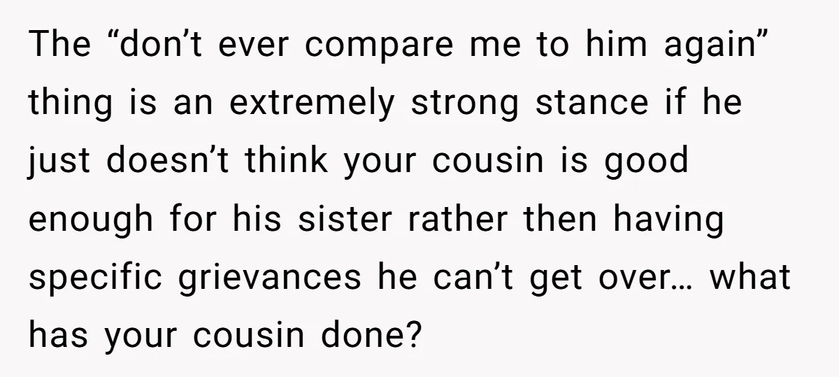 The “don’t ever compare me to him again” thing is an extremely strong stance if he just doesn’t think your cousin is good enough for his sister rather then having...