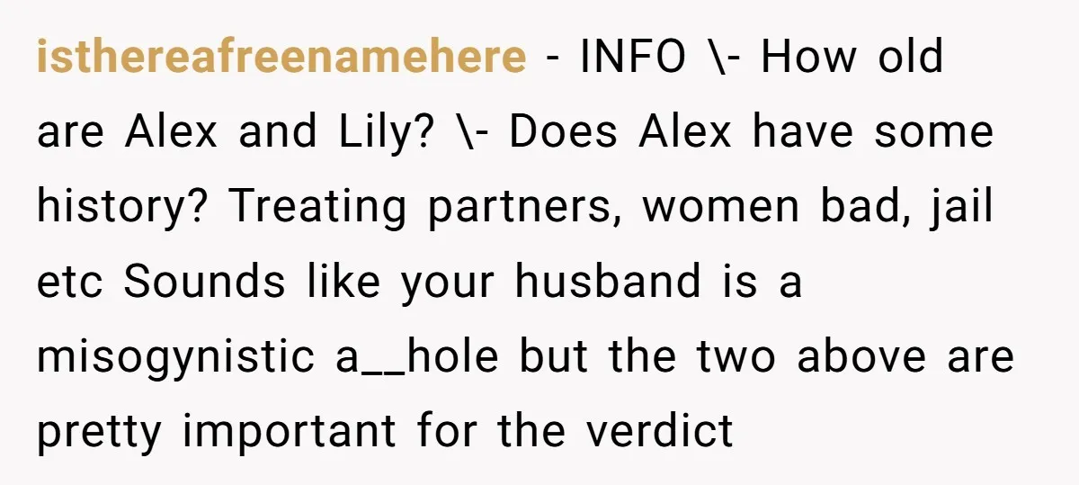 isthereafreenamehere − INFO \- How old are Alex and Lily? \- Does Alex have some history? Treating partners, women bad, jail etc Sounds like your husband is a misogynistic a__hole...
