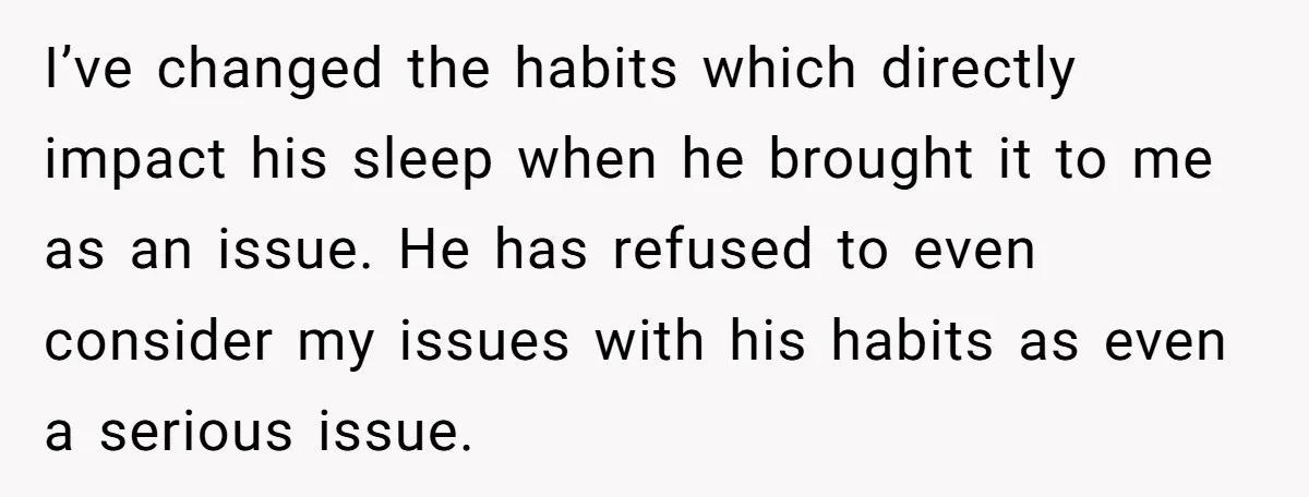 I’ve changed the habits which directly impact his sleep when he brought it to me as an issue. He has refused to even consider my issues with his habits as...