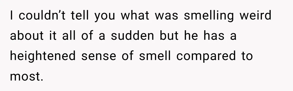 I couldn’t tell you what was smelling weird about it all of a sudden but he has a heightened sense of smell compared to most.