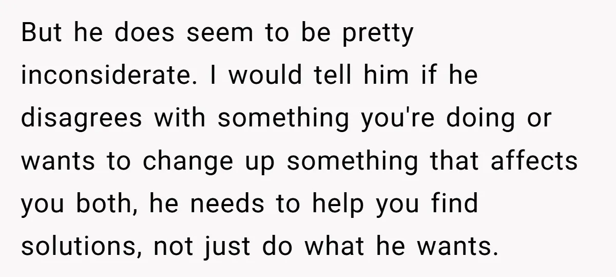 But he does seem to be pretty inconsiderate. I would tell him if he disagrees with something you're doing or wants to change up something that affects you both, he...