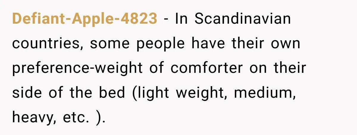 Defiant-Apple-4823 − In Scandinavian countries, some people have their own preference-weight of comforter on their side of the bed (light weight, medium, heavy, etc. ).