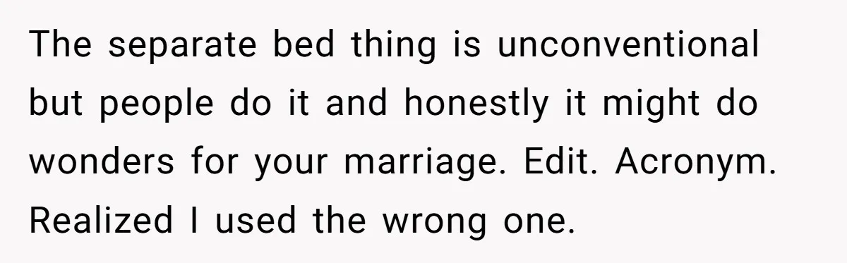The separate bed thing is unconventional but people do it and honestly it might do wonders for your marriage. Edit. Acronym. Realized I used the wrong one.