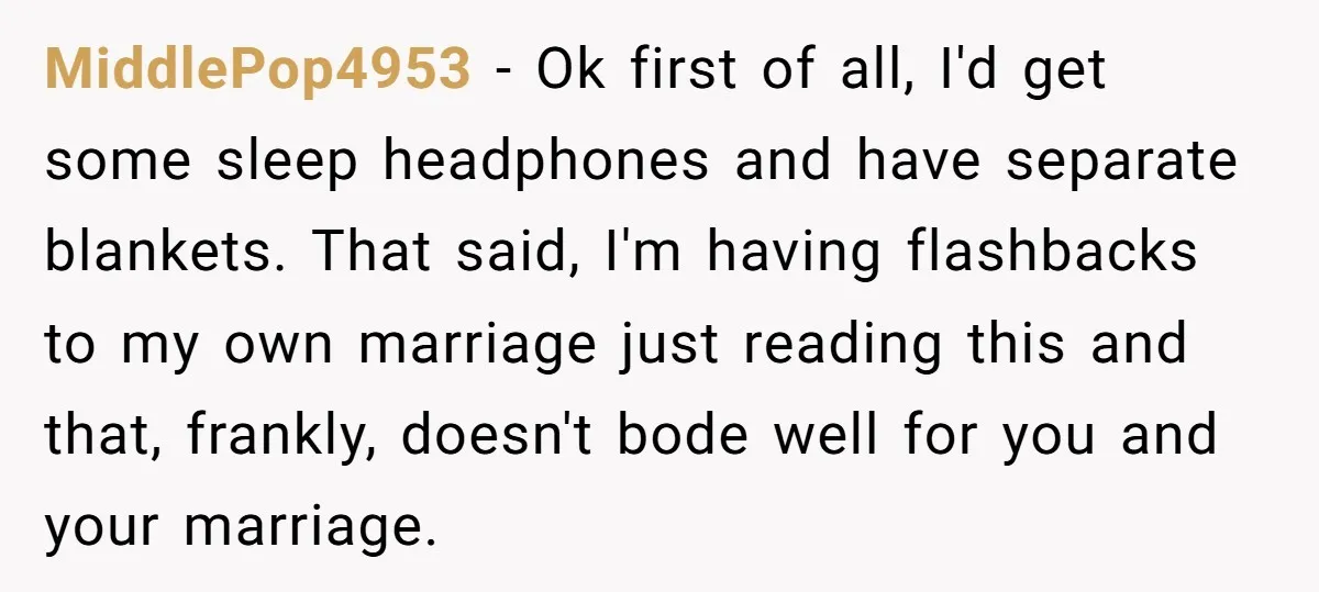 MiddlePop4953 − Ok first of all, I'd get some sleep headphones and have separate blankets. That said, I'm having flashbacks to my own marriage just reading this and that, frankly,...