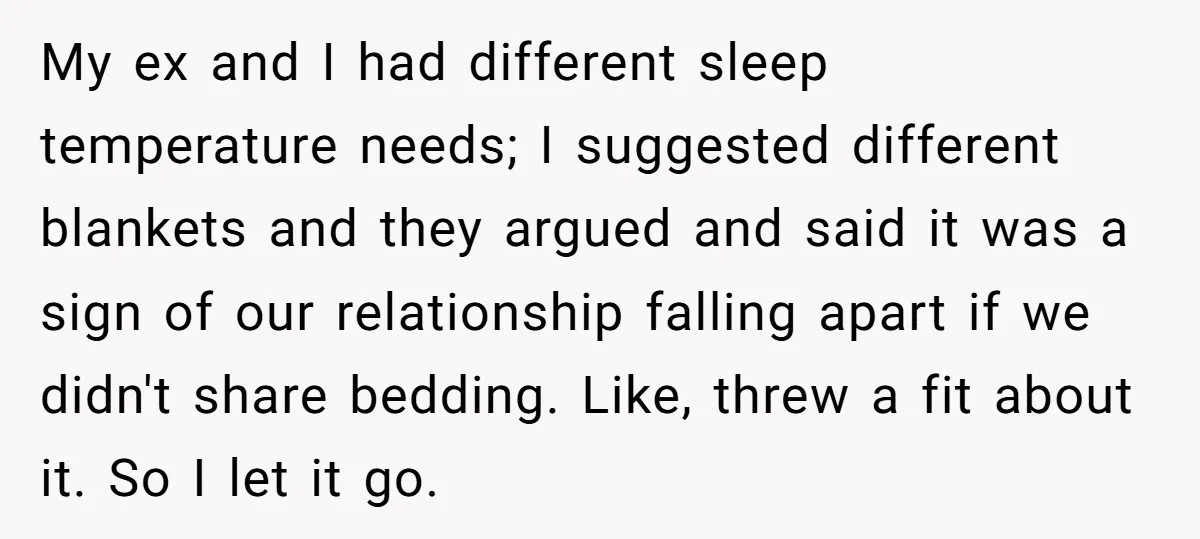 My ex and I had different sleep temperature needs; I suggested different blankets and they argued and said it was a sign of our relationship falling apart if we didn't...