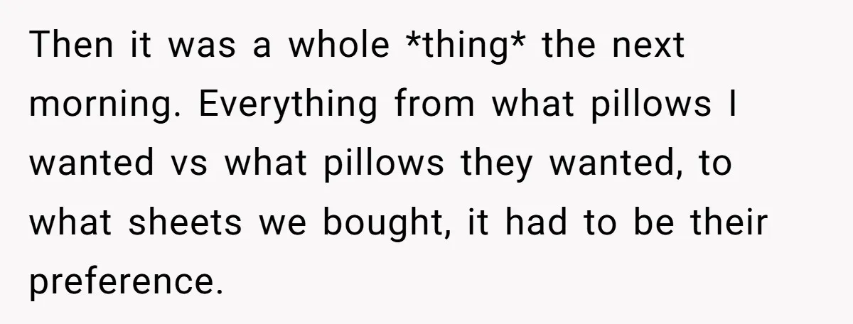 Then it was a whole *thing* the next morning. Everything from what pillows I wanted vs what pillows they wanted, to what sheets we bought, it had to be their...