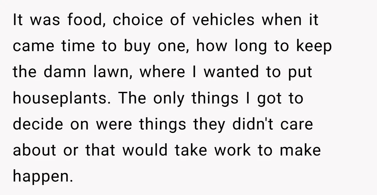 It was food, choice of vehicles when it came time to buy one, how long to keep the damn lawn, where I wanted to put houseplants. The only things I...