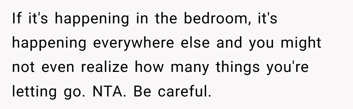 If it's happening in the bedroom, it's happening everywhere else and you might not even realize how many things you're letting go. NTA. Be careful.