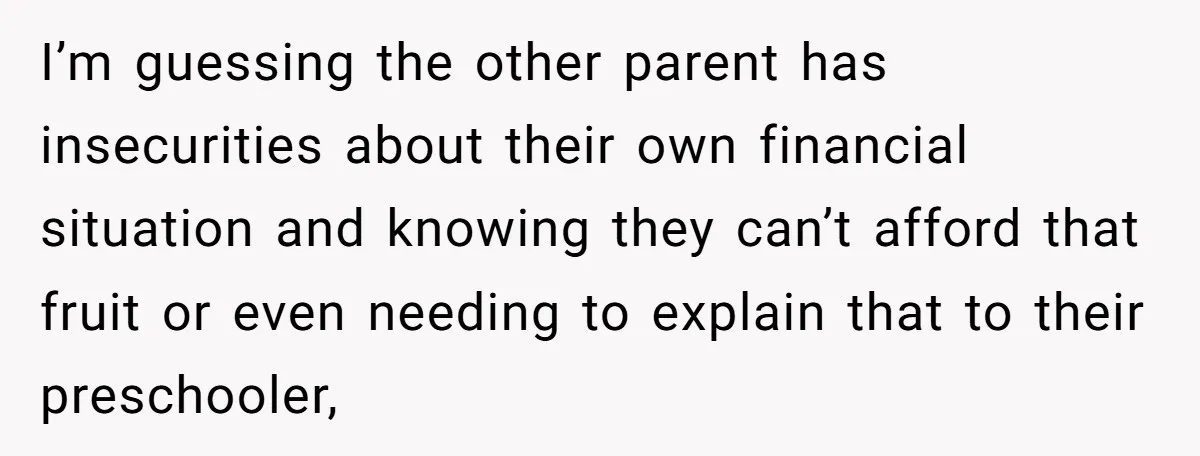 I’m guessing the other parent has insecurities about their own financial situation and knowing they can’t afford that fruit or even needing to explain that to their preschooler,