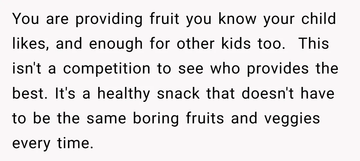 You are providing fruit you know your child likes, and enough for other kids too. This isn't a competition to see who provides the best. It's a healthy snack that...