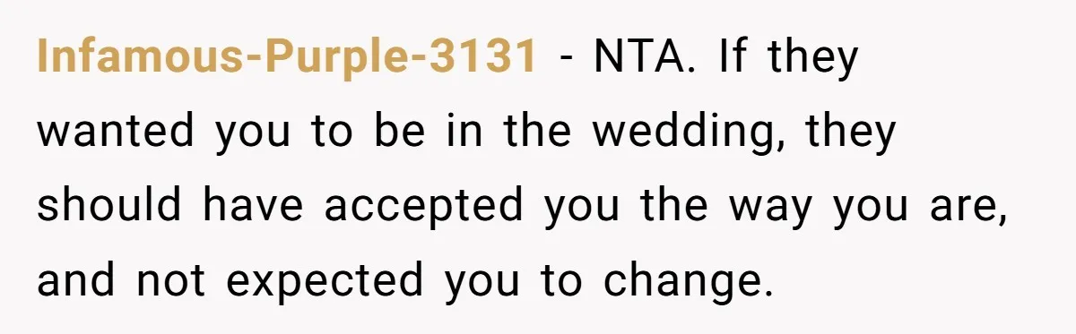 Infamous-Purple-3131 − NTA. If they wanted you to be in the wedding, they should have accepted you the way you are, and not expected you to change.