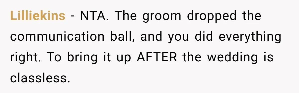 Lilliekins − NTA. The groom dropped the communication ball, and you did everything right. To bring it up AFTER the wedding is classless.