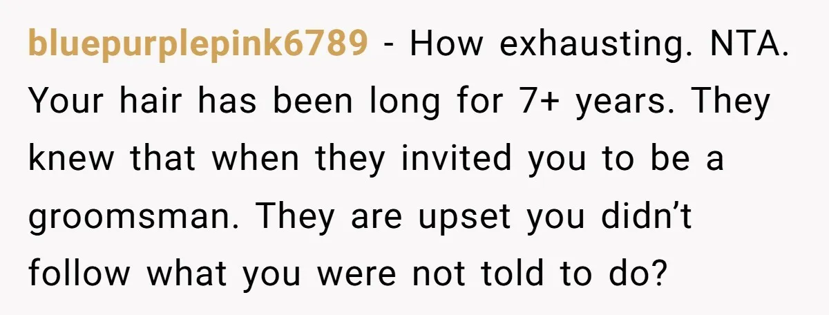 bluepurplepink6789 − How exhausting. NTA. Your hair has been long for 7+ years. They knew that when they invited you to be a groomsman. They are upset you didn’t follow...