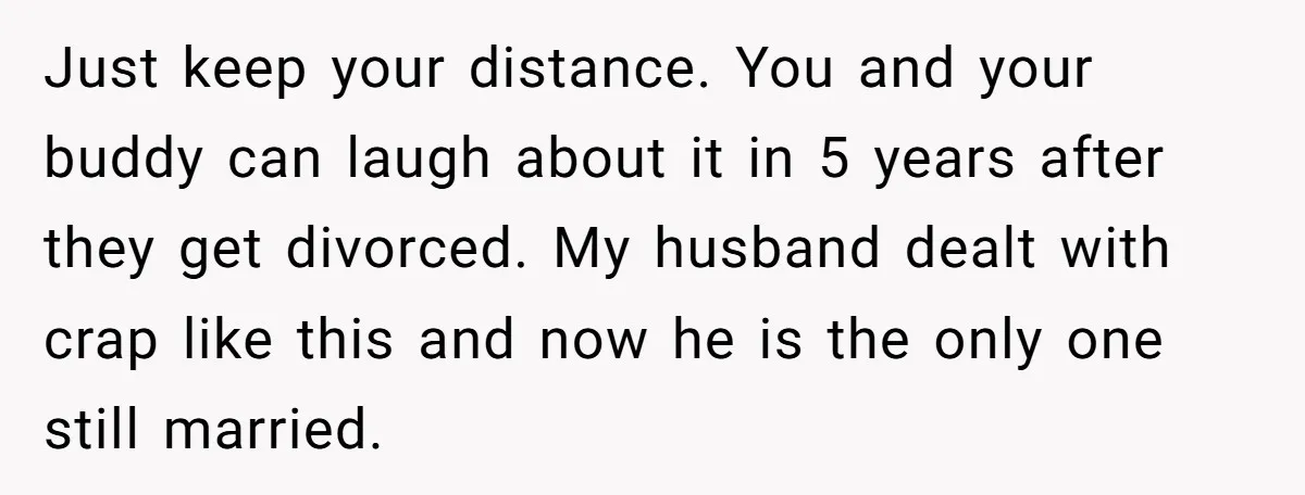 Just keep your distance. You and your buddy can laugh about it in 5 years after they get divorced. My husband dealt with crap like this and now he is...