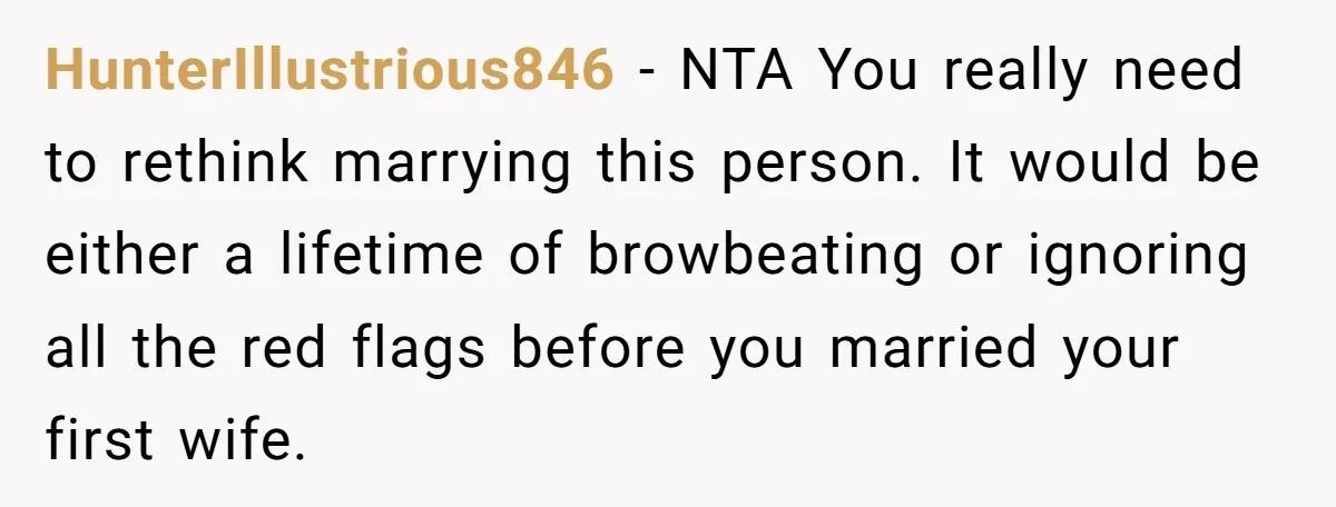 HunterIllustrious846 - NTA You really need to rethink marrying this person. It would be either a lifetime of browbeating or ignoring all the red flags before you married your first...