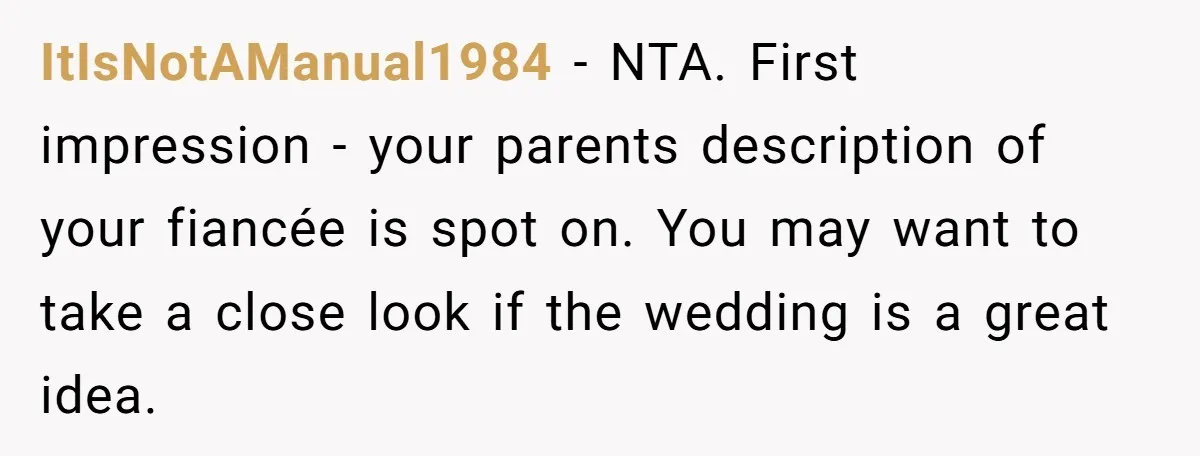 ItIsNotAManual1984 - NTA. First impression - your parents description of your fiancée is spot on. You may want to take a close look if the wedding is a great idea.
