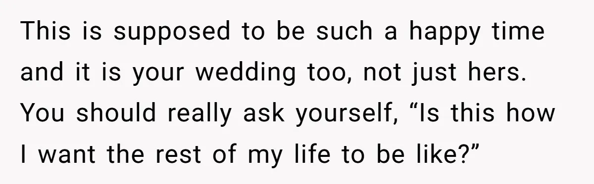 This is supposed to be such a happy time and it is your wedding too, not just hers. You should really ask yourself, “Is this how I want the rest...