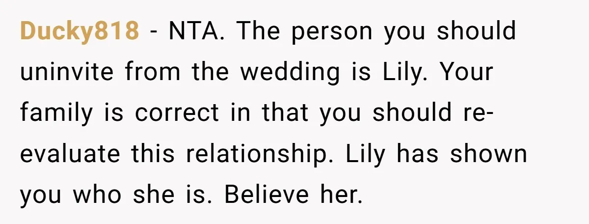 Ducky818 - NTA. The person you should uninvite from the wedding is Lily. Your family is correct in that you should re-evaluate this relationship. Lily has shown you who she...