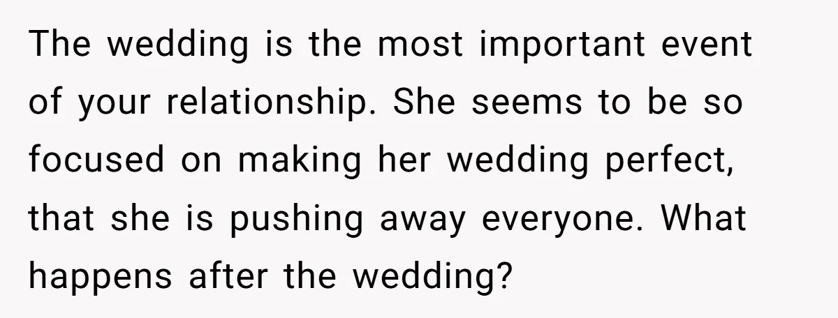 The wedding is the most important event of your relationship. She seems to be so focused on making her wedding perfect, that she is pushing away everyone. What happens after...