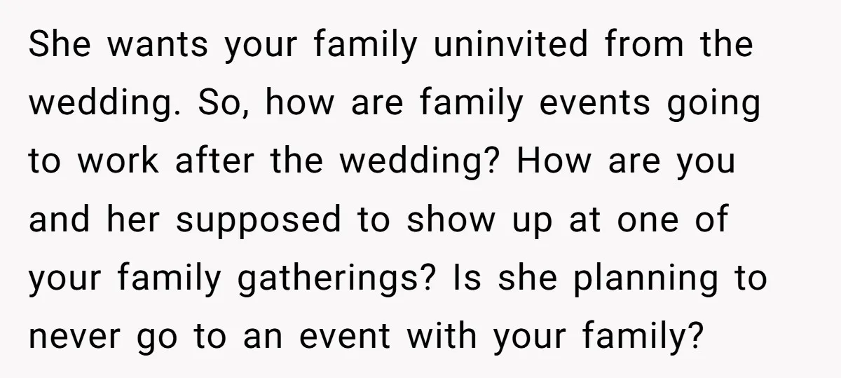She wants your family uninvited from the wedding. So, how are family events going to work after the wedding? How are you and her supposed to show up at one...
