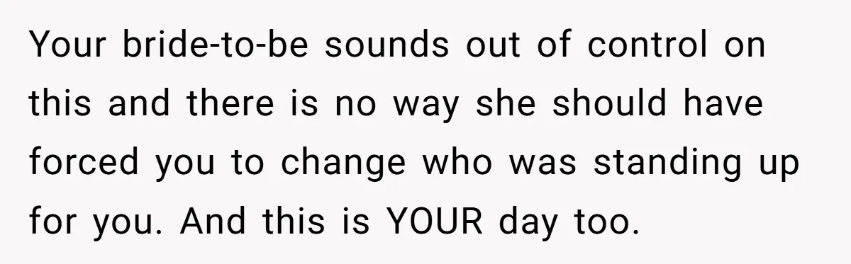 Your bride-to-be sounds out of control on this and there is no way she should have forced you to change who was standing up for you. And this is YOUR...