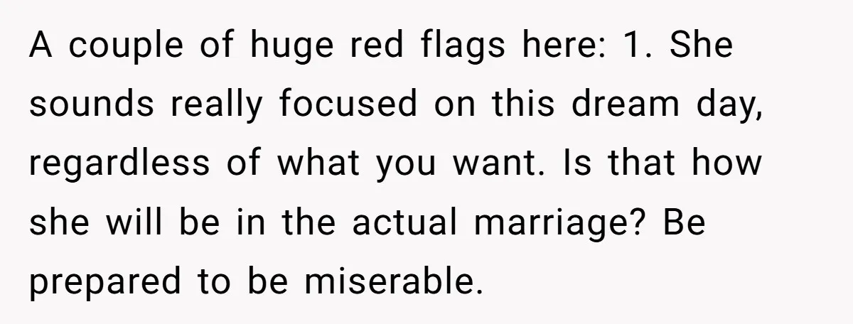 A couple of huge red flags here: 1. She sounds really focused on this dream day, regardless of what you want. Is that how she will be in the actual...