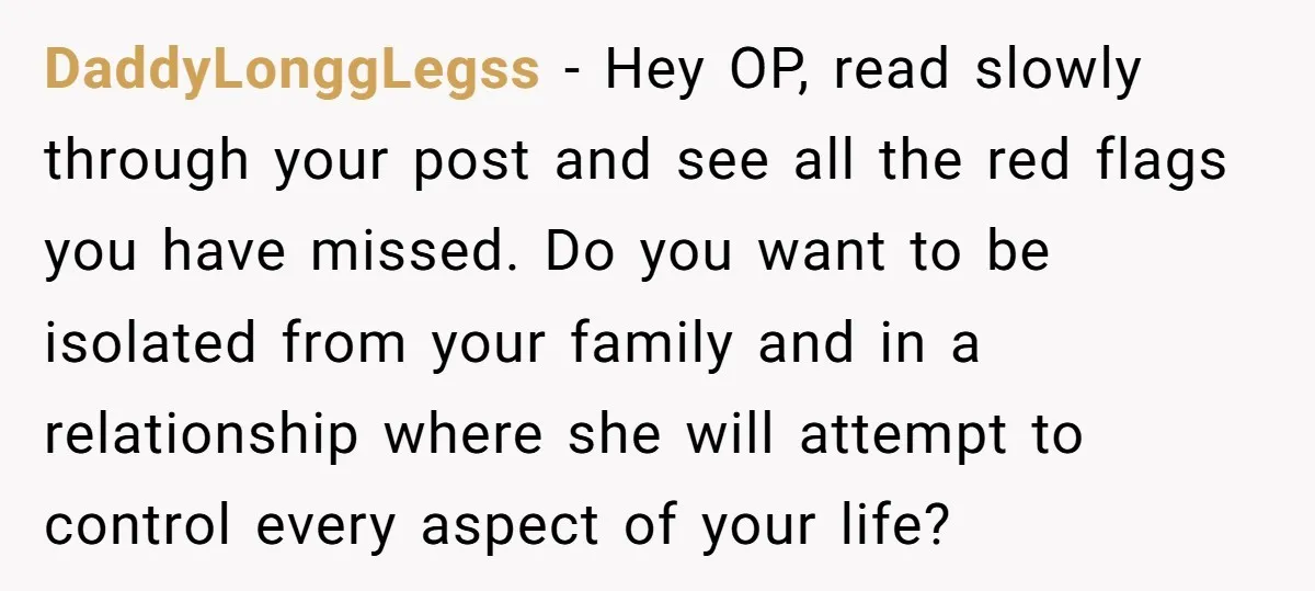 DaddyLonggLegss - Hey OP, read slowly through your post and see all the red flags you have missed. Do you want to be isolated from your family and in a...
