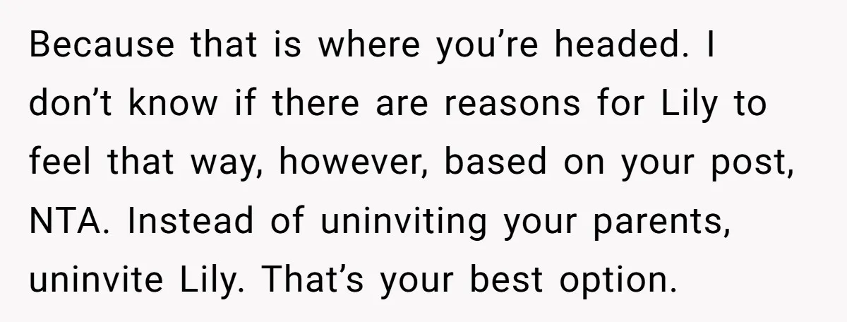 Because that is where you’re headed. I don’t know if there are reasons for Lily to feel that way, however, based on your post, NTA. Instead of uninviting your parents,...