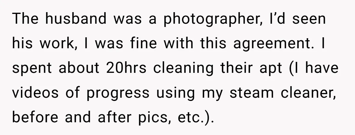 The husband was a photographer, I’d seen his work, I was fine with this agreement. I spent about 20hrs cleaning their apt (I have videos of progress using my steam...