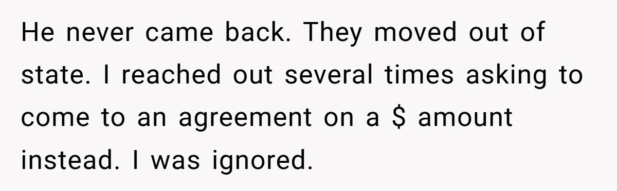 He never came back. They moved out of state. I reached out several times asking to come to an agreement on a $ amount instead. I was ignored.