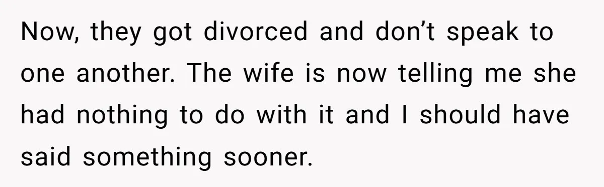 Now, they got divorced and don’t speak to one another. The wife is now telling me she had nothing to do with it and I should have said something sooner.