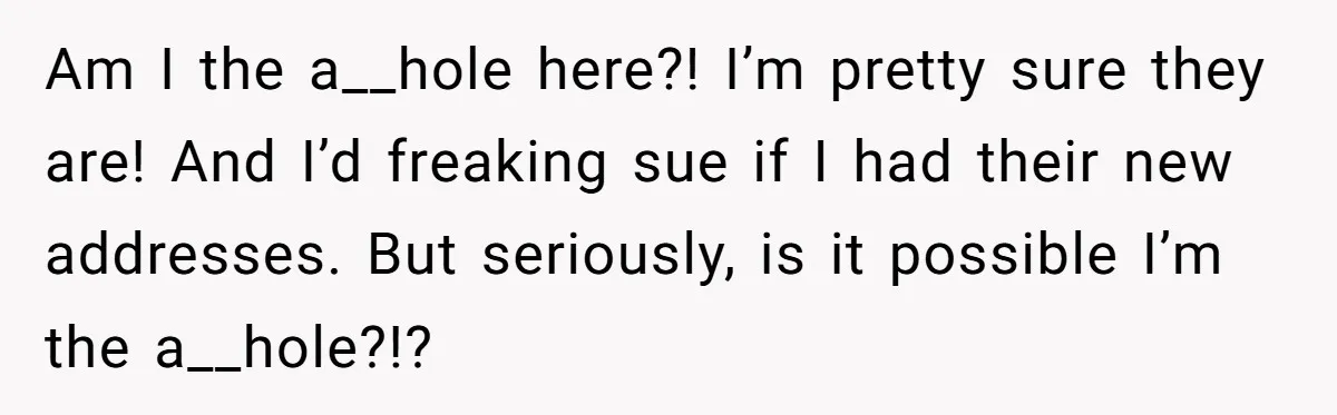 Am I the a__hole here?! I’m pretty sure they are! And I’d freaking sue if I had their new addresses. But seriously, is it possible I’m the a__hole?!?