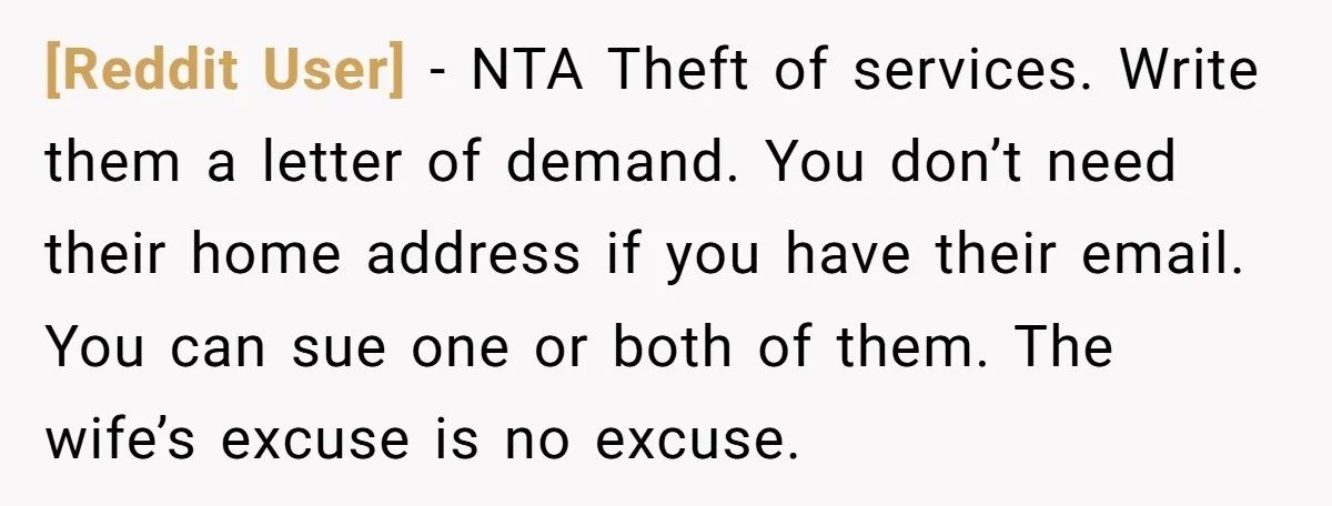 [Reddit User] − NTA Theft of services. Write them a letter of demand. You don’t need their home address if you have their email. You can sue one or both...