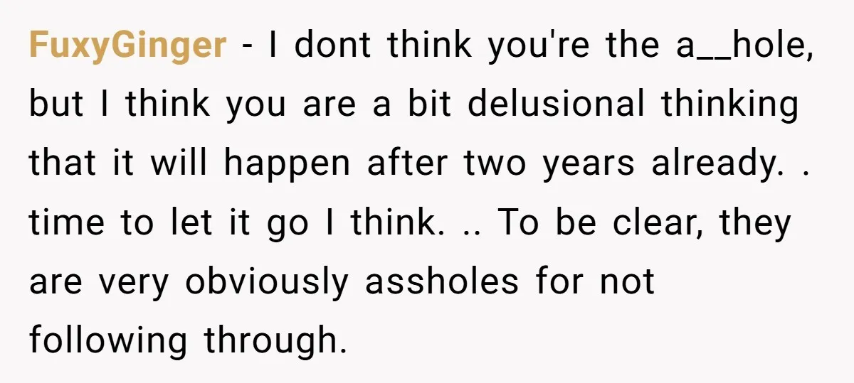 FuxyGinger − I dont think you're the a__hole, but I think you are a bit delusional thinking that it will happen after two years already. . time to let it...