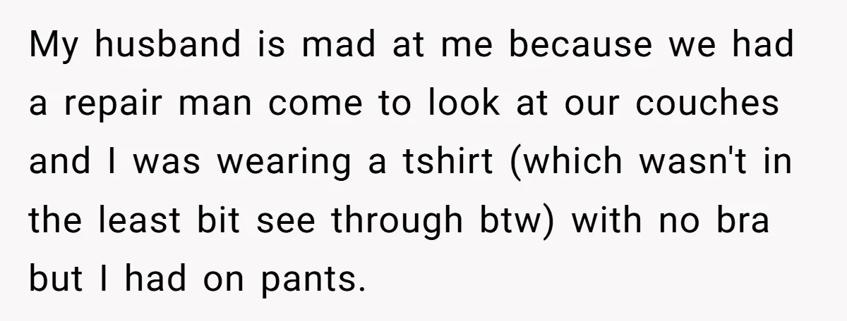 My husband is mad at me because we had a repair man come to look at our couches and I was wearing a tshirt (which wasn't in the least bit...