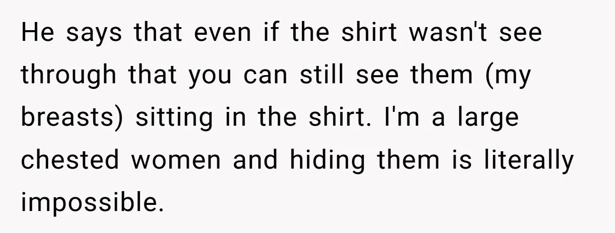 He says that even if the shirt wasn't see through that you can still see them (my breasts) sitting in the shirt. I'm a large chested women and hiding them...