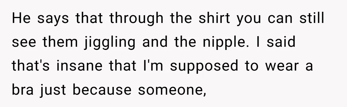 He says that through the shirt you can still see them jiggling and the nipple. I said that's insane that I'm supposed to wear a bra just because someone,