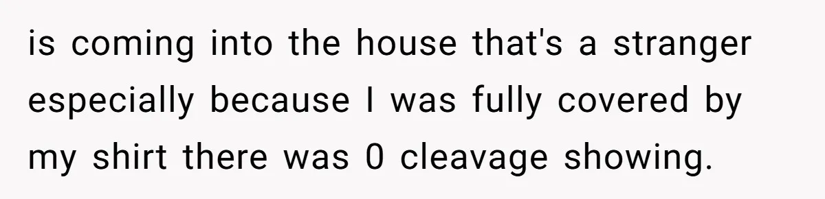 is coming into the house that's a stranger especially because I was fully covered by my shirt there was 0 cleavage showing.