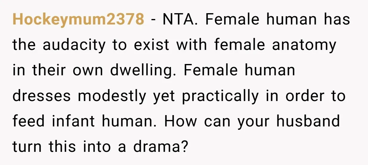 Hockeymum2378 − NTA. Female human has the audacity to exist with female anatomy in their own dwelling. Female human dresses modestly yet practically in order to feed infant human. How...