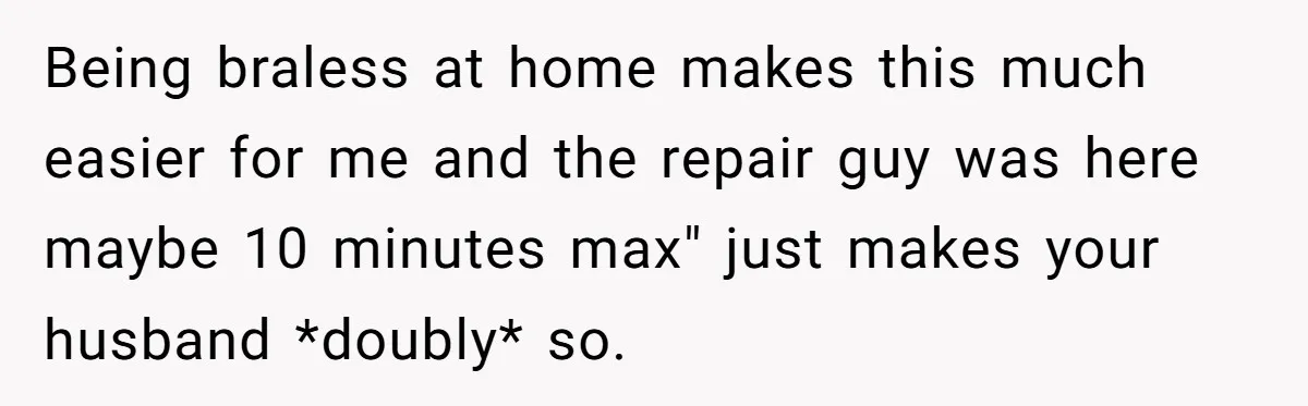 Being braless at home makes this much easier for me and the repair guy was here maybe 10 minutes max" just makes your husband *doubly* so.