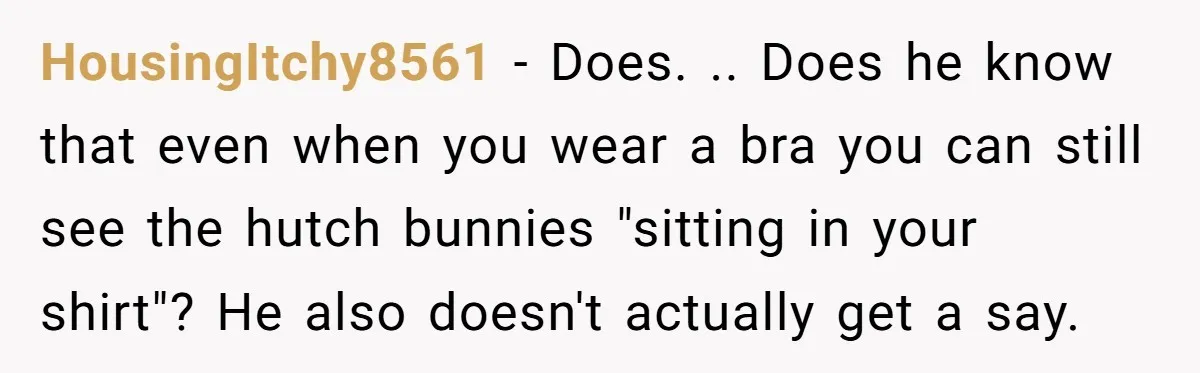 HousingItchy8561 − Does. .. Does he know that even when you wear a bra you can still see the hutch bunnies "sitting in your shirt"? He also doesn't actually get...