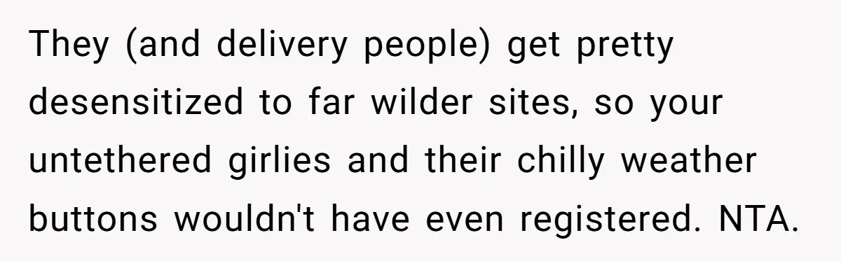 They (and delivery people) get pretty desensitized to far wilder sites, so your untethered girlies and their chilly weather buttons wouldn't have even registered. NTA.