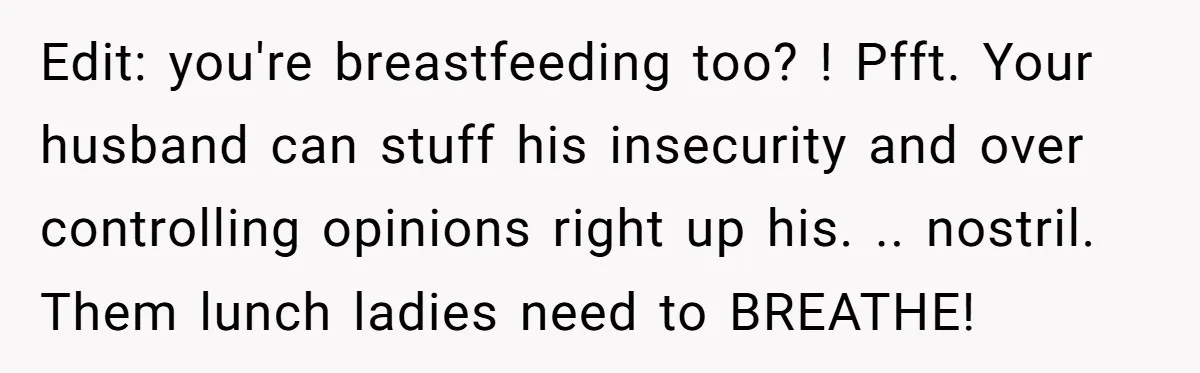 Edit: you're breastfeeding too? ! Pfft. Your husband can stuff his insecurity and over controlling opinions right up his. .. nostril. Them lunch ladies need to BREATHE!
